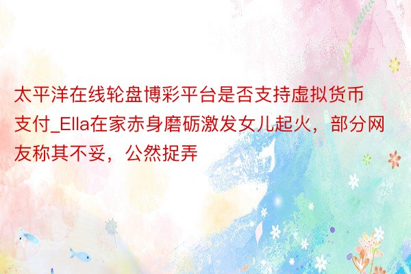 太平洋在线轮盘博彩平台是否支持虚拟货币支付_Ella在家赤身磨砺激发女儿起火，部分网友称其不妥，公然捉弄