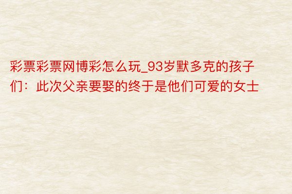 彩票彩票网博彩怎么玩_93岁默多克的孩子们：此次父亲要娶的终于是他们可爱的女士