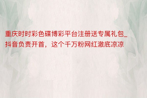 重庆时时彩色碟博彩平台注册送专属礼包_抖音负责开首，这个千万粉网红澈底凉凉