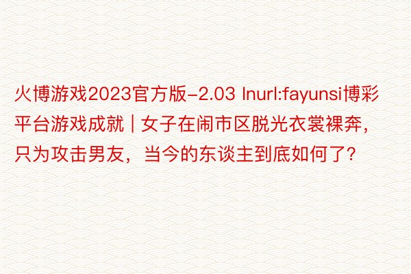 火博游戏2023官方版-2.03 Inurl:fayunsi博彩平台游戏成就 | 女子在闹市区脱光衣裳裸奔，只为攻击男友，当今的东谈主到底如何了？