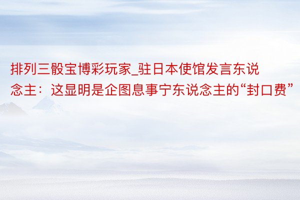 排列三骰宝博彩玩家_驻日本使馆发言东说念主：这显明是企图息事宁东说念主的“封口费”