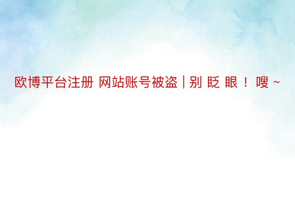 欧博平台注册 网站账号被盗 | 别 眨 眼 ！嗖 ~