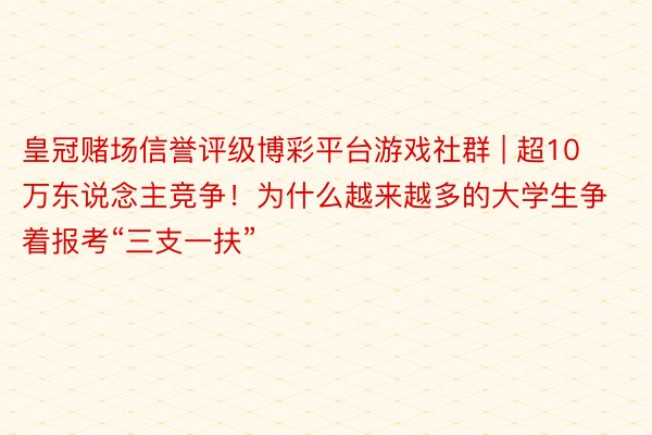 皇冠赌场信誉评级博彩平台游戏社群 | 超10万东说念主竞争！为什么越来越多的大学生争着报考“三支一扶”