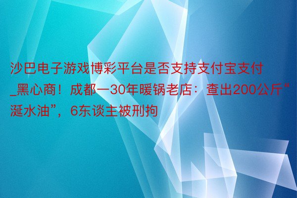 沙巴电子游戏博彩平台是否支持支付宝支付_黑心商！成都一30年暖锅老店：查出200公斤“涎水油”，6东谈主被刑拘