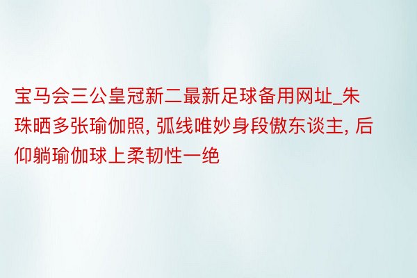 宝马会三公皇冠新二最新足球备用网址_朱珠晒多张瑜伽照, 弧线唯妙身段傲东谈主, 后仰躺瑜伽球上柔韧性一绝