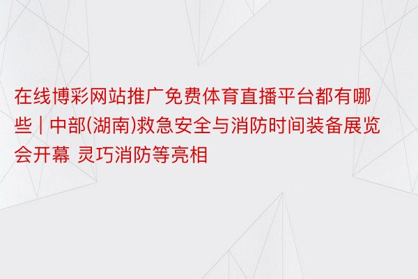 在线博彩网站推广免费体育直播平台都有哪些 | 中部(湖南)救急安全与消防时间装备展览会开幕 灵巧消防等亮相