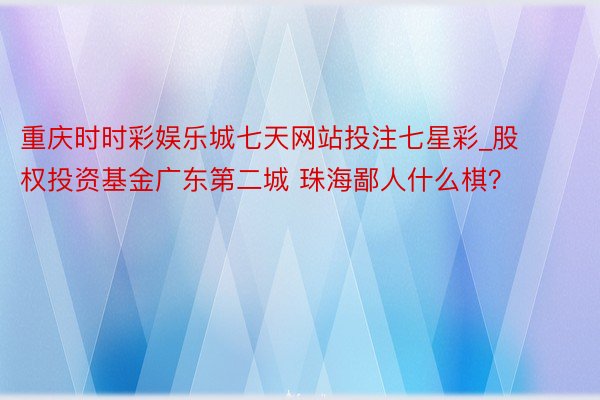 重庆时时彩娱乐城七天网站投注七星彩_股权投资基金广东第二城 珠海鄙人什么棋？