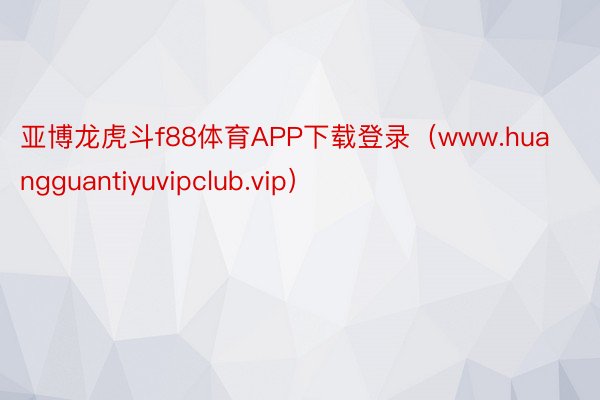 亚博龙虎斗f88体育APP下载登录（www.huangguantiyuvipclub.vip）