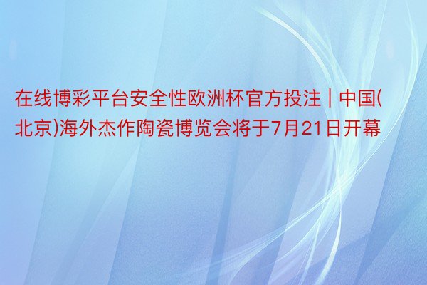 在线博彩平台安全性欧洲杯官方投注 | 中国(北京)海外杰作陶瓷博览会将于7月21日开幕