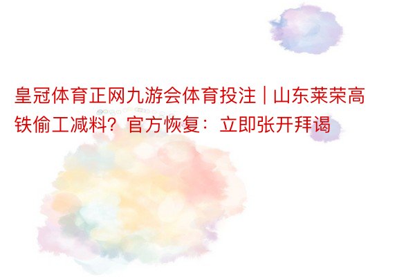 皇冠体育正网九游会体育投注 | 山东莱荣高铁偷工减料？官方恢复：立即张开拜谒