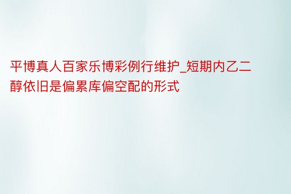 平博真人百家乐博彩例行维护_短期内乙二醇依旧是偏累库偏空配的形式