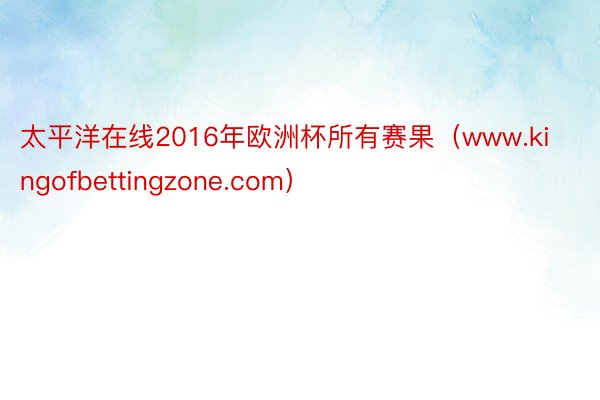 太平洋在线2016年欧洲杯所有赛果（www.kingofbettingzone.com）