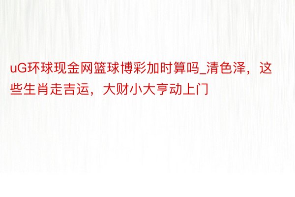 uG环球现金网篮球博彩加时算吗_清色泽，这些生肖走吉运，大财小大亨动上门