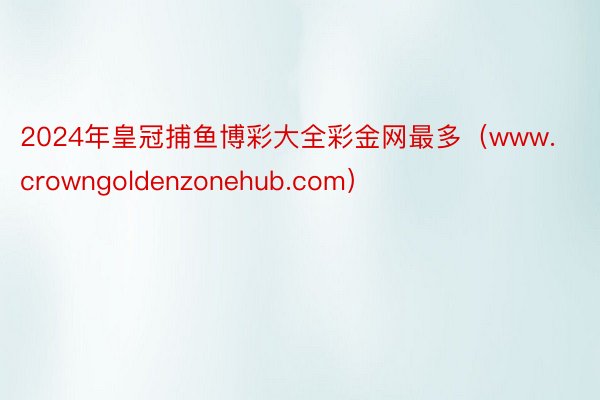 2024年皇冠捕鱼博彩大全彩金网最多（www.crowngoldenzonehub.com）