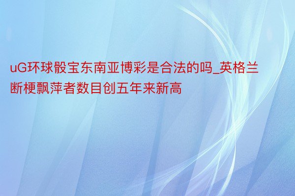 uG环球骰宝东南亚博彩是合法的吗_英格兰断梗飘萍者数目创五年来新高