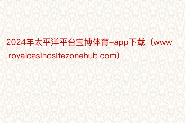 2024年太平洋平台宝博体育-app下载（www.royalcasinositezonehub.com）