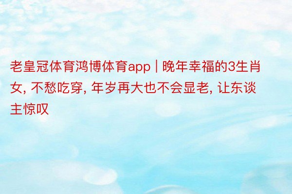 老皇冠体育鸿博体育app | 晚年幸福的3生肖女， 不愁吃穿， 年岁再大也不会显老， 让东谈主惊叹