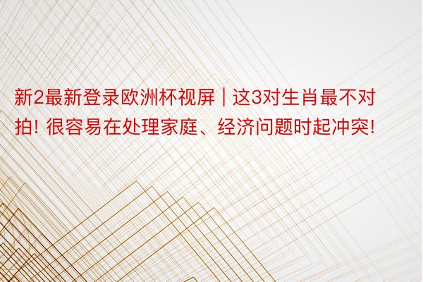 新2最新登录欧洲杯视屏 | 这3对生肖最不对拍! 很容易在处理家庭、经济问题时起冲突!