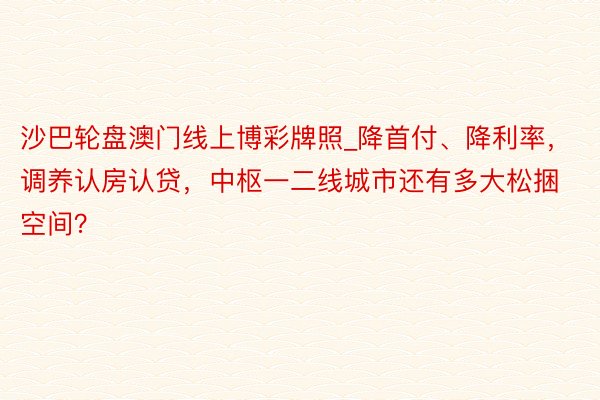 沙巴轮盘澳门线上博彩牌照_降首付、降利率，调养认房认贷，中枢一二线城市还有多大松捆空间？