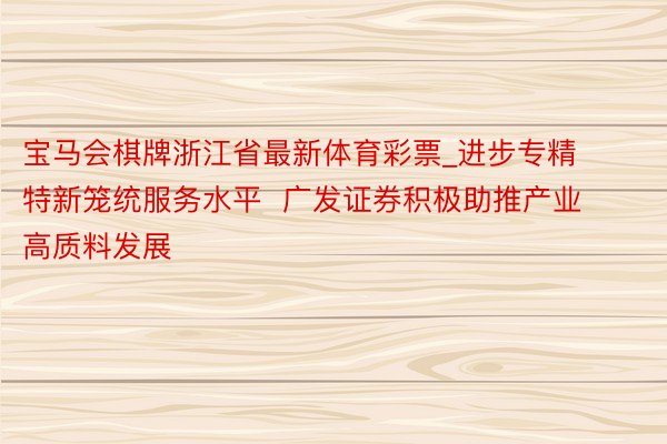 宝马会棋牌浙江省最新体育彩票_进步专精特新笼统服务水平  广发证券积极助推产业高质料发展