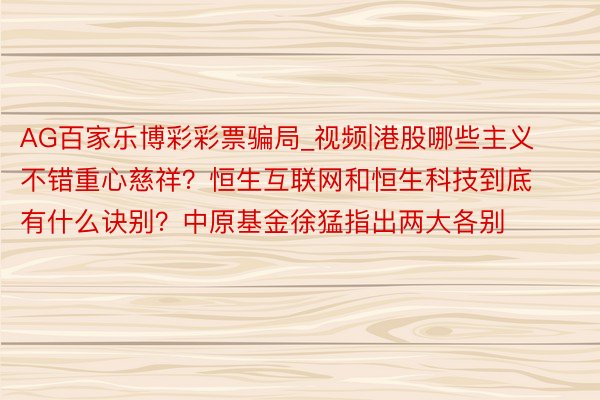 AG百家乐博彩彩票骗局_视频|港股哪些主义不错重心慈祥？恒生互联网和恒生科技到底有什么诀别？中原基金徐猛指出两大各别