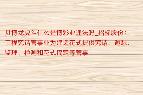 贝博龙虎斗什么是博彩业违法吗_招标股份：工程究诘管事业为建造花式提供究诘、遐想、监理、检测和花式搞定等管事