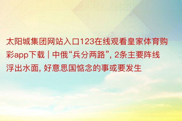 太阳城集团网站入口123在线观看皇家体育购彩app下载 | 中俄“兵分两路”, 2条主要阵线浮出水面, 好意思国惦念的事或要发生