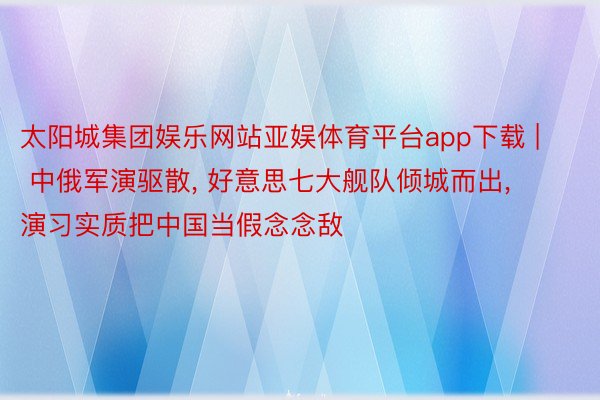 太阳城集团娱乐网站亚娱体育平台app下载 | 中俄军演驱散, 好意思七大舰队倾城而出, 演习实质把中国当假念念敌