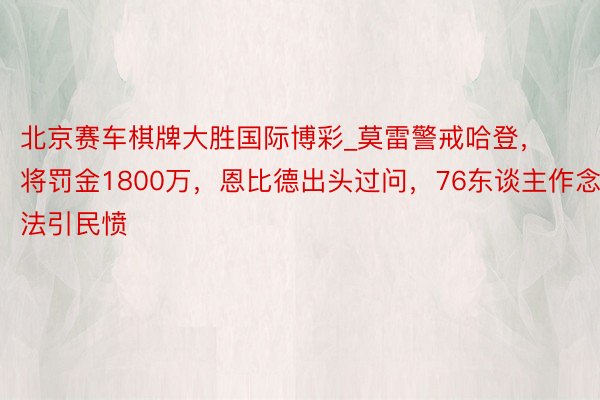 北京赛车棋牌大胜国际博彩_莫雷警戒哈登，将罚金1800万，恩比德出头过问，76东谈主作念法引民愤