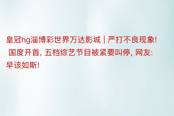 皇冠hg淄博彩世界万达影城 | 严打不良现象! 国度开首, 五档综艺节目被紧要叫停, 网友: 早该如斯!