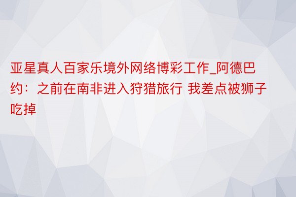 亚星真人百家乐境外网络博彩工作_阿德巴约：之前在南非进入狩猎旅行 我差点被狮子吃掉