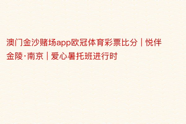 澳门金沙赌场app欧冠体育彩票比分 | 悦伴金陵·南京 | 爱心暑托班进行时