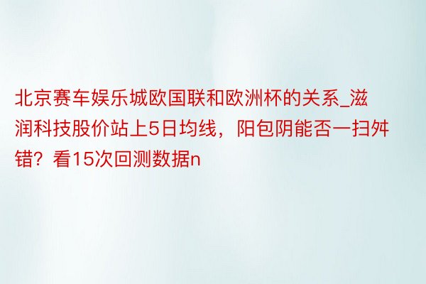 北京赛车娱乐城欧国联和欧洲杯的关系_滋润科技股价站上5日均线，阳包阴能否一扫舛错？看15次回测数据n