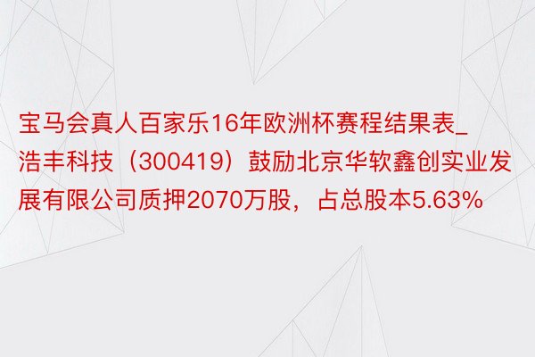 宝马会真人百家乐16年欧洲杯赛程结果表_浩丰科技（300419）鼓励北京华软鑫创实业发展有限公司质押2070万股，占总股本5.63%