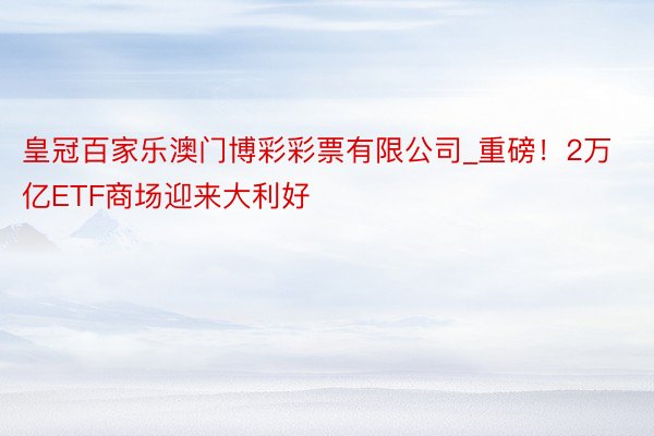 皇冠百家乐澳门博彩彩票有限公司_重磅！2万亿ETF商场迎来大利好