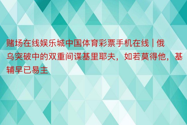 赌场在线娱乐城中国体育彩票手机在线 | 俄乌突破中的双重间谍基里耶夫，如若莫得他，基辅早已易主