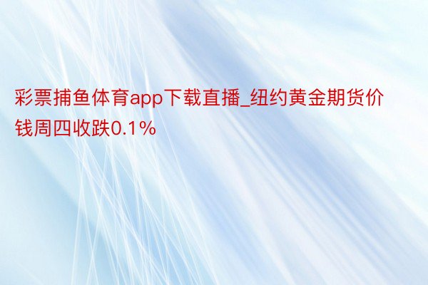 彩票捕鱼体育app下载直播_纽约黄金期货价钱周四收跌0.1%