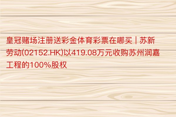 皇冠赌场注册送彩金体育彩票在哪买 | 苏新劳动(02152.HK)以419.08万元收购苏州润嘉工程的100%股权