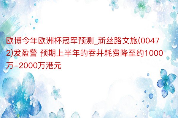 欧博今年欧洲杯冠军预测_新丝路文旅(00472)发盈警 预期上半年的吞并耗费降至约1000万-2000万港元