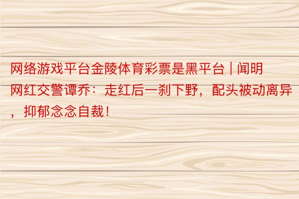 网络游戏平台金陵体育彩票是黑平台 | 闻明网红交警谭乔：走红后一刹下野，配头被动离异，抑郁念念自裁！