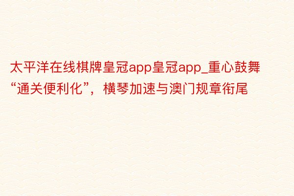 太平洋在线棋牌皇冠app皇冠app_重心鼓舞“通关便利化”，横琴加速与澳门规章衔尾