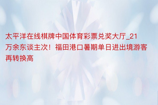 太平洋在线棋牌中国体育彩票兑奖大厅_21万余东谈主次！福田港口暑期单日进出境游客再转换高