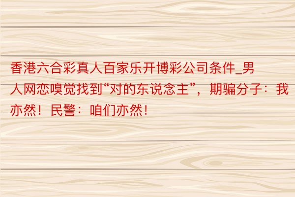 香港六合彩真人百家乐开博彩公司条件_男人网恋嗅觉找到“对的东说念主”，期骗分子：我亦然！民警：咱们亦然！