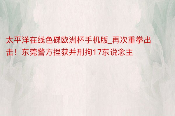 太平洋在线色碟欧洲杯手机版_再次重拳出击！东莞警方捏获并刑拘17东说念主