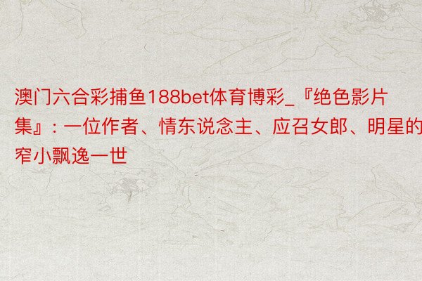 澳门六合彩捕鱼188bet体育博彩_『绝色影片集』: 一位作者、情东说念主、应召女郎、明星的窄小飘逸一世