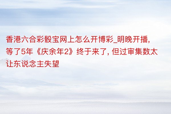 香港六合彩骰宝网上怎么开博彩_明晚开播, 等了5年《庆余年2》终于来了, 但过审集数太让东说念主失望