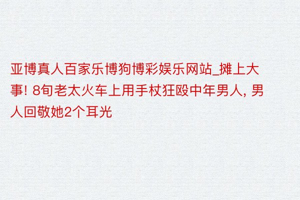 亚博真人百家乐博狗博彩娱乐网站_摊上大事! 8旬老太火车上用手杖狂殴中年男人, 男人回敬她2个耳光