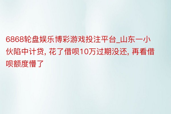 6868轮盘娱乐博彩游戏投注平台_山东一小伙陷中计贷, 花了借呗10万过期没还, 再看借呗额度懵了