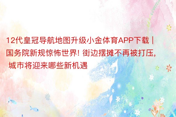 12代皇冠导航地图升级小金体育APP下载 | 国务院新规惊怖世界! 街边摆摊不再被打压, 城市将迎来哪些新机遇