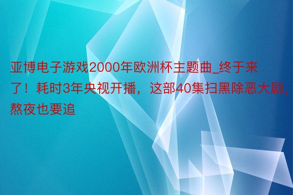 亚博电子游戏2000年欧洲杯主题曲_终于来了！耗时3年央视开播，这部40集扫黑除恶大剧，熬夜也要追